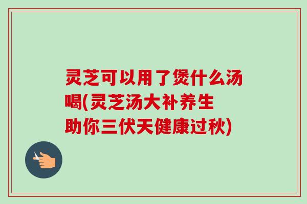 灵芝可以用了煲什么汤喝(灵芝汤大补养生 助你三伏天健康过秋)-第1张图片-卓越灵芝孢子粉 灵芝可以用了煲什么汤喝(灵芝汤大补养生 助你三伏天健康过秋)-第1张图片-卓越灵芝孢子粉