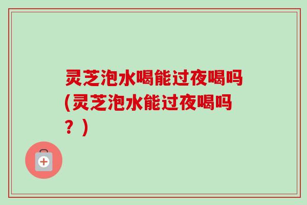 灵芝泡水喝能过夜喝吗(灵芝泡水能过夜喝吗?)-第1张图片-卓越灵芝孢子粉 灵芝泡水喝能过夜喝吗(灵芝泡水能过夜喝吗?)-第1张图片-卓越灵芝孢子粉