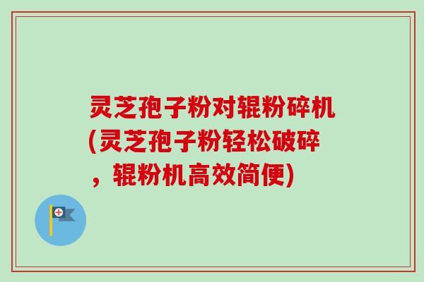 灵芝孢子粉对辊粉碎机(灵芝孢子粉轻松破碎，辊粉机高效简便)-第1张图片-卓越灵芝孢子粉
