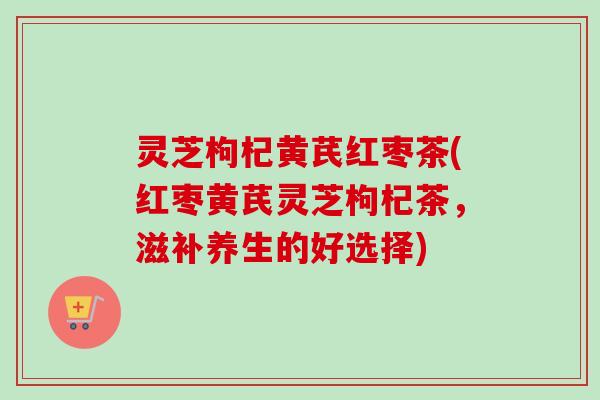 灵芝枸杞黄芪红枣茶(红枣黄芪灵芝枸杞茶,滋补养生的好选择)-第1张图片-卓越灵芝孢子粉 灵芝枸杞黄芪红枣茶(红枣黄芪灵芝枸杞茶,滋补养生的好选择)-第1张图片-卓越灵芝孢子粉