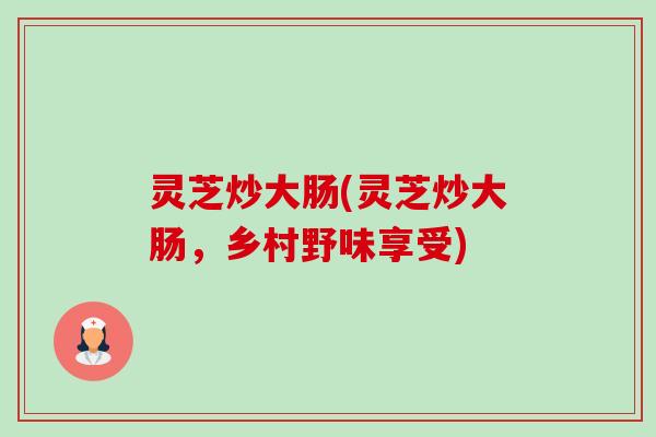 灵芝炒大肠(灵芝炒大肠,乡村野味享受)-第1张图片-卓越灵芝孢子粉 灵芝炒大肠(灵芝炒大肠,乡村野味享受)-第1张图片-卓越灵芝孢子粉