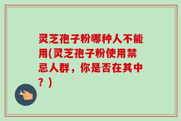 灵芝孢子粉哪种人不能用(灵芝孢子粉使用禁忌人群,你是否在其中?)-第1张图片-卓越灵芝孢子粉 灵芝孢子粉哪种人不能用(灵芝孢子粉使用禁忌人群,你是否在其中?)-第1张图片-卓越灵芝孢子粉