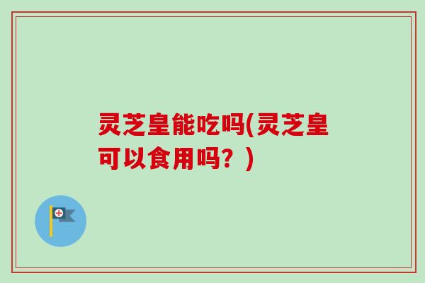 灵芝皇能吃吗(灵芝皇可以食用吗？)-第1张图片-卓越灵芝孢子粉