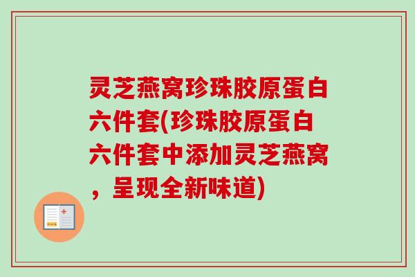 灵芝燕窝珍珠胶原蛋白六件套(珍珠胶原蛋白六件套中添加灵芝燕窝,呈现全新味道)-第1张图片-卓越灵芝孢子粉 灵芝燕窝珍珠胶原蛋白六件套(珍珠胶原蛋白六件套中添加灵芝燕窝,呈现全新味道)-第1张图片-卓越灵芝孢子粉