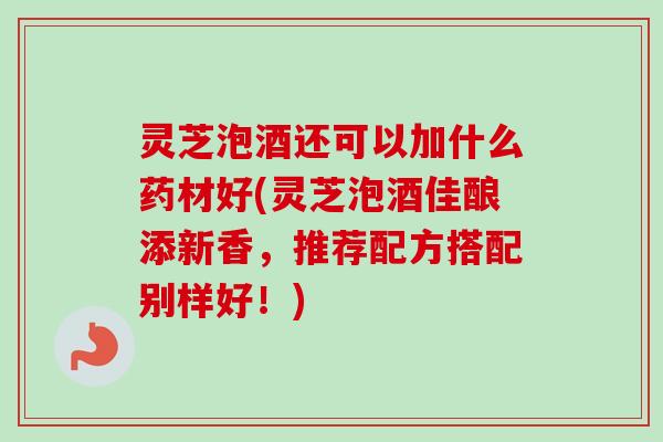灵芝泡酒还可以加什么药材好(灵芝泡酒佳酿添新香,推荐配方搭配别样好!)-第1张图片-卓越灵芝孢子粉 灵芝泡酒还可以加什么药材好(灵芝泡酒佳酿添新香,推荐配方搭配别样好!)-第1张图片-卓越灵芝孢子粉