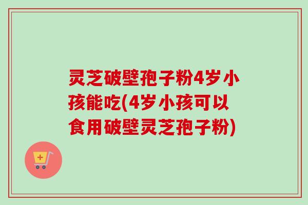 灵芝破壁孢子粉4岁小孩能吃(4岁小孩可以食用破壁灵芝孢子粉)-第1张图片-卓越灵芝孢子粉