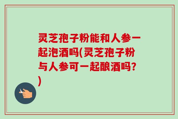 灵芝孢子粉能和人参一起泡酒吗(灵芝孢子粉与人参可一起酿酒吗?)-第1张图片-卓越灵芝孢子粉 灵芝孢子粉能和人参一起泡酒吗(灵芝孢子粉与人参可一起酿酒吗?)-第1张图片-卓越灵芝孢子粉