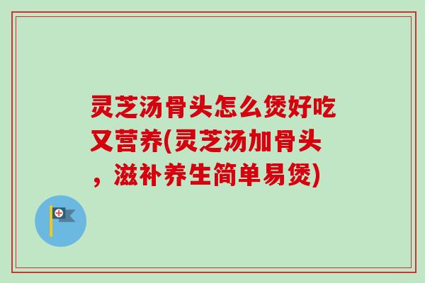 灵芝汤骨头怎么煲好吃又营养(灵芝汤加骨头，滋补养生简单易煲)-第1张图片-卓越灵芝孢子粉