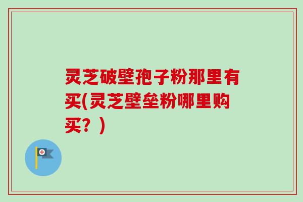 灵芝破壁孢子粉那里有买(灵芝壁垒粉哪里购买？)-第1张图片-卓越灵芝孢子粉