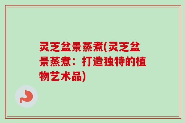 灵芝盆景蒸煮(灵芝盆景蒸煮：打造独特的植物艺术品)-第1张图片-卓越灵芝孢子粉