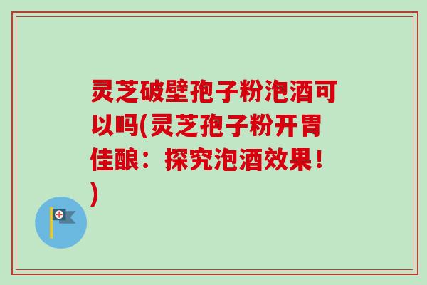 灵芝破壁孢子粉泡酒可以吗(灵芝孢子粉开胃佳酿:探究泡酒效果!)-第1张图片-卓越灵芝孢子粉 灵芝破壁孢子粉泡酒可以吗(灵芝孢子粉开胃佳酿:探究泡酒效果!)-第1张图片-卓越灵芝孢子粉