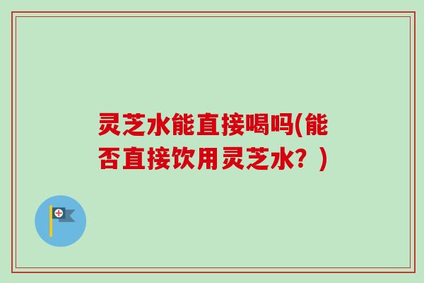 灵芝水能直接喝吗(能否直接饮用灵芝水?)-第1张图片-卓越灵芝孢子粉 灵芝水能直接喝吗(能否直接饮用灵芝水?)-第1张图片-卓越灵芝孢子粉