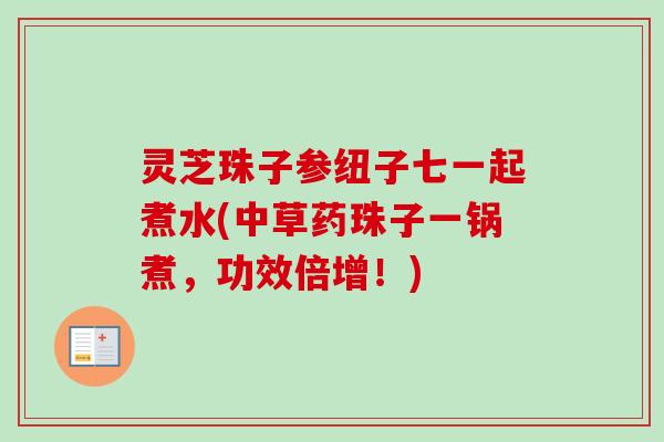 灵芝珠子参纽子七一起煮水(中草药珠子一锅煮，功效倍增！)-第1张图片-卓越灵芝孢子粉