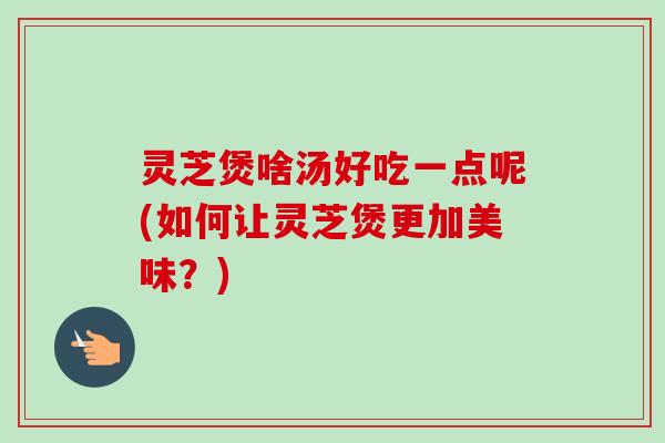 灵芝煲啥汤好吃一点呢(如何让灵芝煲更加美味？)-第1张图片-卓越灵芝孢子粉