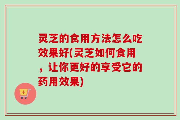 灵芝的食用方法怎么吃效果好(灵芝如何食用,让你更好的享受它的药用效果)-第1张图片-卓越灵芝孢子粉 灵芝的食用方法怎么吃效果好(灵芝如何食用,让你更好的享受它的药用效果)-第1张图片-卓越灵芝孢子粉