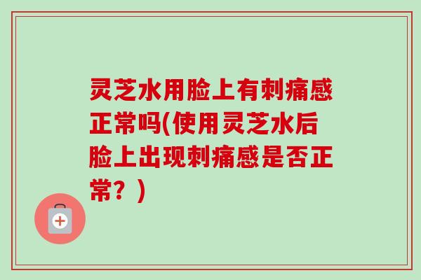 灵芝水用脸上有刺痛感正常吗(使用灵芝水后脸上出现刺痛感是否正常?)-第1张图片-卓越灵芝孢子粉 灵芝水用脸上有刺痛感正常吗(使用灵芝水后脸上出现刺痛感是否正常?)-第1张图片-卓越灵芝孢子粉