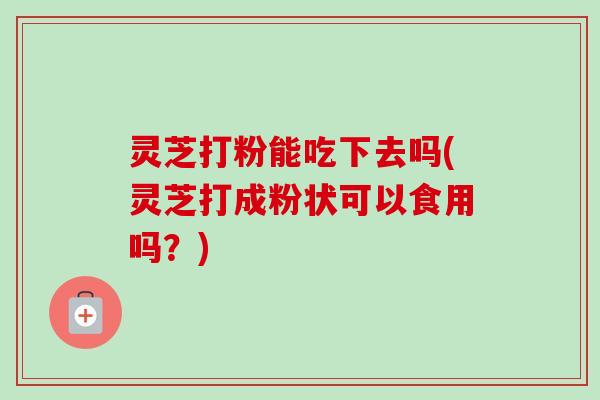 灵芝打粉能吃下去吗(灵芝打成粉状可以食用吗?)-第1张图片-卓越灵芝孢子粉 灵芝打粉能吃下去吗(灵芝打成粉状可以食用吗?)-第1张图片-卓越灵芝孢子粉