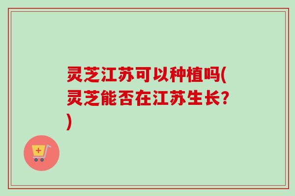 灵芝江苏可以种植吗(灵芝能否在江苏生长？)-第1张图片-卓越灵芝孢子粉