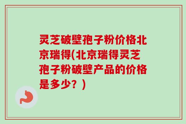 灵芝破壁孢子粉价格北京瑞得(北京瑞得灵芝孢子粉破壁产品的价格是多少?)-第1张图片-卓越灵芝孢子粉 灵芝破壁孢子粉价格北京瑞得(北京瑞得灵芝孢子粉破壁产品的价格是多少?)-第1张图片-卓越灵芝孢子粉