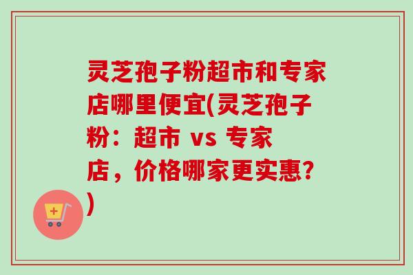 灵芝孢子粉超市和专家店哪里便宜(灵芝孢子粉:超市 vs 专家店,价格哪家更实惠?)-第1张图片-卓越灵芝孢子粉 灵芝孢子粉超市和专家店哪里便宜(灵芝孢子粉:超市 vs 专家店,价格哪家更实惠?)-第1张图片-卓越灵芝孢子粉