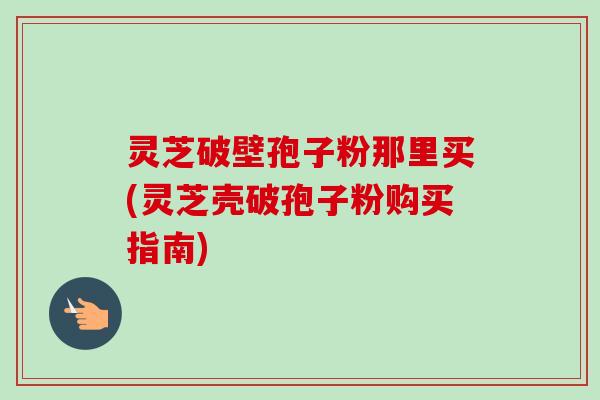 灵芝破壁孢子粉那里买(灵芝壳破孢子粉购买指南)-第1张图片-卓越灵芝孢子粉 灵芝破壁孢子粉那里买(灵芝壳破孢子粉购买指南)-第1张图片-卓越灵芝孢子粉