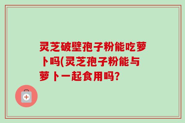 灵芝破壁孢子粉能吃萝卜吗(灵芝孢子粉能与萝卜一起食用吗?-第1张图片-卓越灵芝孢子粉 灵芝破壁孢子粉能吃萝卜吗(灵芝孢子粉能与萝卜一起食用吗?-第1张图片-卓越灵芝孢子粉