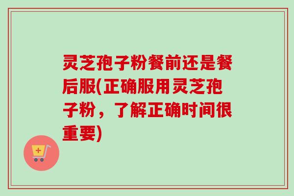 灵芝孢子粉餐前还是餐后服(正确服用灵芝孢子粉，了解正确时间很重要)-第1张图片-卓越灵芝孢子粉