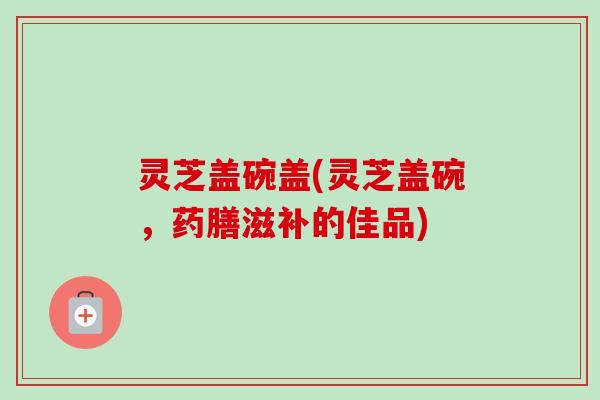 灵芝盖碗盖(灵芝盖碗,药膳滋补的佳品)-第1张图片-卓越灵芝孢子粉 灵芝盖碗盖(灵芝盖碗,药膳滋补的佳品)-第1张图片-卓越灵芝孢子粉