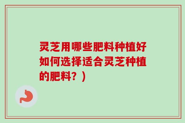 灵芝用哪些肥料种植好如何选择适合灵芝种植的肥料?)-第1张图片-卓越灵芝孢子粉 灵芝用哪些肥料种植好如何选择适合灵芝种植的肥料?)-第1张图片-卓越灵芝孢子粉