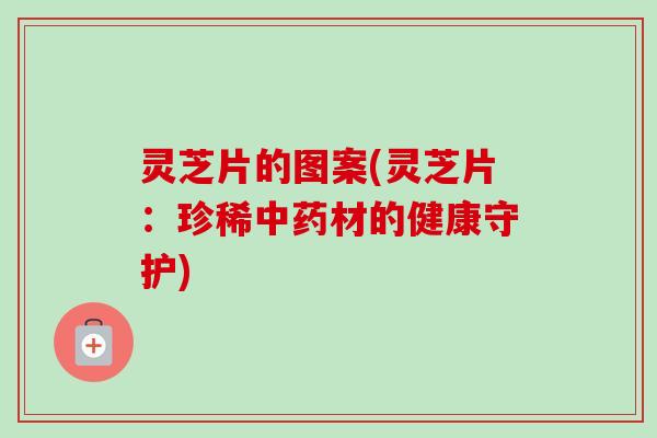 灵芝片的图案(灵芝片:珍稀中药材的健康守护)-第1张图片-卓越灵芝孢子粉 灵芝片的图案(灵芝片:珍稀中药材的健康守护)-第1张图片-卓越灵芝孢子粉