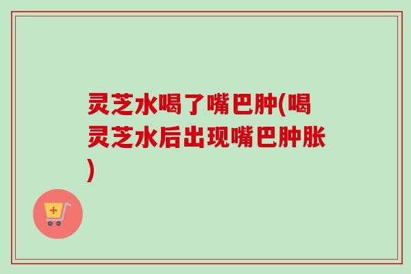 灵芝水喝了嘴巴肿(喝灵芝水后出现嘴巴肿胀)-第1张图片-卓越灵芝孢子粉