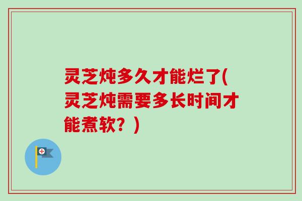灵芝炖多久才能烂了(灵芝炖需要多长时间才能煮软?)-第1张图片-卓越灵芝孢子粉 灵芝炖多久才能烂了(灵芝炖需要多长时间才能煮软?)-第1张图片-卓越灵芝孢子粉