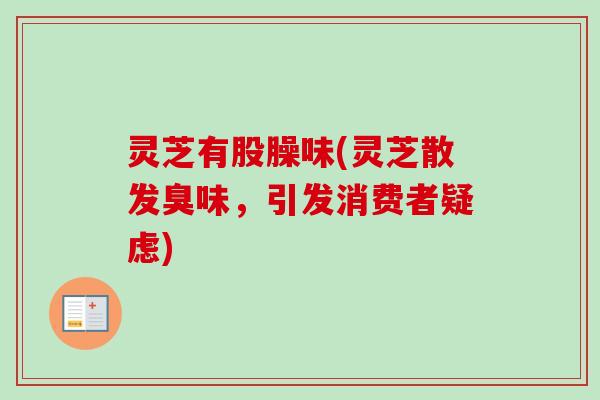 灵芝有股臊味(灵芝散发臭味，引发消费者疑虑)-第1张图片-卓越灵芝孢子粉
