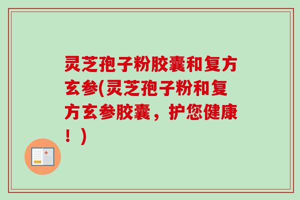 灵芝孢子粉胶囊和复方玄参(灵芝孢子粉和复方玄参胶囊，护您健康！)-第1张图片-卓越灵芝孢子粉