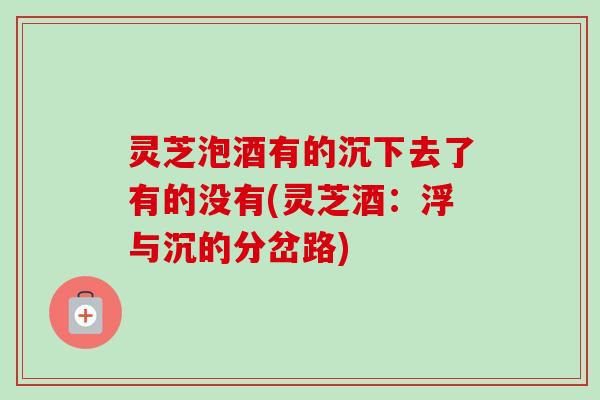 灵芝泡酒有的沉下去了有的没有(灵芝酒：浮与沉的分岔路)-第1张图片-卓越灵芝孢子粉