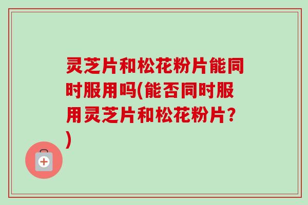 灵芝片和松花粉片能同时服用吗(能否同时服用灵芝片和松花粉片?)-第1张图片-卓越灵芝孢子粉 灵芝片和松花粉片能同时服用吗(能否同时服用灵芝片和松花粉片?)-第1张图片-卓越灵芝孢子粉