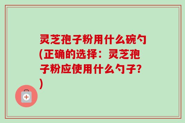 灵芝孢子粉用什么碗勺(正确的选择:灵芝孢子粉应使用什么勺子?)-第1张图片-卓越灵芝孢子粉 灵芝孢子粉用什么碗勺(正确的选择:灵芝孢子粉应使用什么勺子?)-第1张图片-卓越灵芝孢子粉