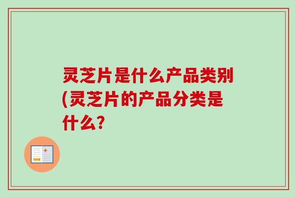 灵芝片是什么产品类别(灵芝片的产品分类是什么?-第1张图片-卓越灵芝孢子粉 灵芝片是什么产品类别(灵芝片的产品分类是什么?-第1张图片-卓越灵芝孢子粉