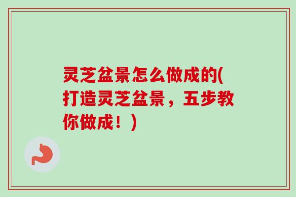 灵芝盆景怎么做成的(打造灵芝盆景，五步教你做成！)-第1张图片-卓越灵芝孢子粉