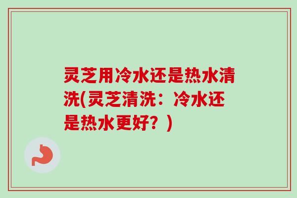灵芝用冷水还是热水清洗(灵芝清洗:冷水还是热水更好?)-第1张图片-卓越灵芝孢子粉 灵芝用冷水还是热水清洗(灵芝清洗:冷水还是热水更好?)-第1张图片-卓越灵芝孢子粉
