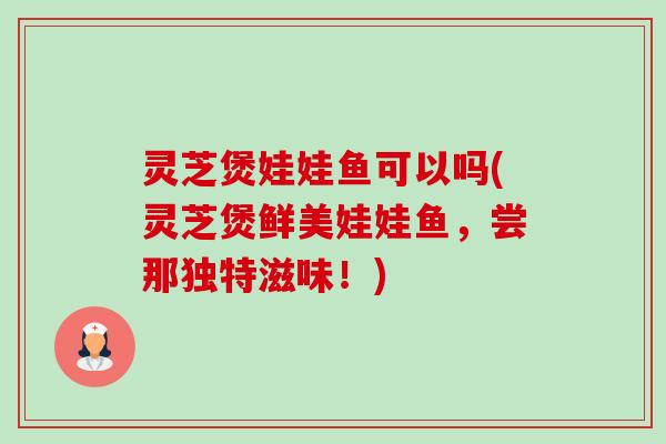 灵芝煲娃娃鱼可以吗(灵芝煲鲜美娃娃鱼,尝那独特滋味!)-第1张图片-卓越灵芝孢子粉 灵芝煲娃娃鱼可以吗(灵芝煲鲜美娃娃鱼,尝那独特滋味!)-第1张图片-卓越灵芝孢子粉