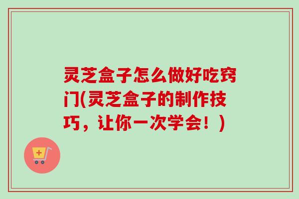 灵芝盒子怎么做好吃窍门(灵芝盒子的制作技巧,让你一次学会!)-第1张图片-卓越灵芝孢子粉 灵芝盒子怎么做好吃窍门(灵芝盒子的制作技巧,让你一次学会!)-第1张图片-卓越灵芝孢子粉