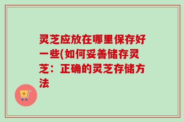 灵芝应放在哪里保存好一些(如何妥善储存灵芝:正确的灵芝存储方法-第1张图片-卓越灵芝孢子粉 灵芝应放在哪里保存好一些(如何妥善储存灵芝:正确的灵芝存储方法-第1张图片-卓越灵芝孢子粉