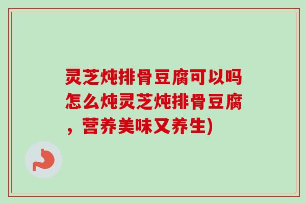 灵芝炖排骨豆腐可以吗怎么炖灵芝炖排骨豆腐，营养美味又养生)-第1张图片-卓越灵芝孢子粉