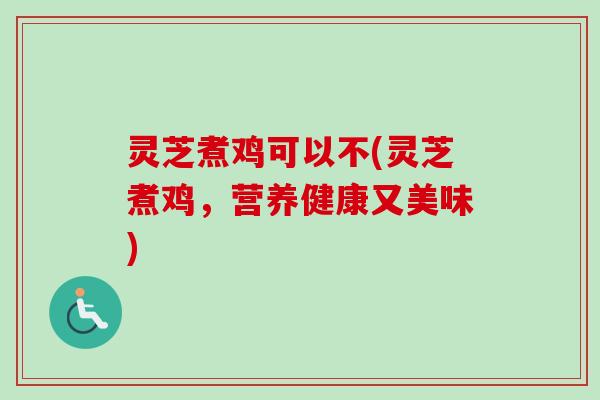 灵芝煮鸡可以不(灵芝煮鸡，营养健康又美味)-第1张图片-卓越灵芝孢子粉