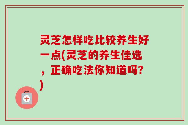 灵芝怎样吃比较养生好一点(灵芝的养生佳选，正确吃法你知道吗？)-第1张图片-卓越灵芝孢子粉
