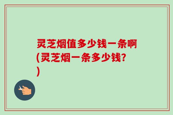灵芝烟值多少钱一条啊(灵芝烟一条多少钱?)-第1张图片-卓越灵芝孢子粉 灵芝烟值多少钱一条啊(灵芝烟一条多少钱?)-第1张图片-卓越灵芝孢子粉