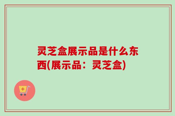 灵芝盒展示品是什么东西(展示品：灵芝盒)-第1张图片-卓越灵芝孢子粉