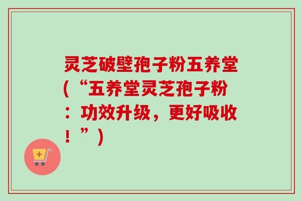 灵芝破壁孢子粉五养堂(“五养堂灵芝孢子粉:功效升级,更好吸收!”)-第1张图片-卓越灵芝孢子粉 灵芝破壁孢子粉五养堂(“五养堂灵芝孢子粉:功效升级,更好吸收!”)-第1张图片-卓越灵芝孢子粉
