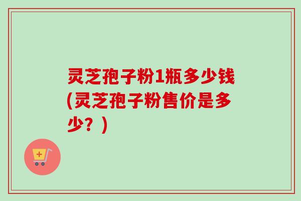 灵芝孢子粉1瓶多少钱(灵芝孢子粉售价是多少?)-第1张图片-卓越灵芝孢子粉 灵芝孢子粉1瓶多少钱(灵芝孢子粉售价是多少?)-第1张图片-卓越灵芝孢子粉